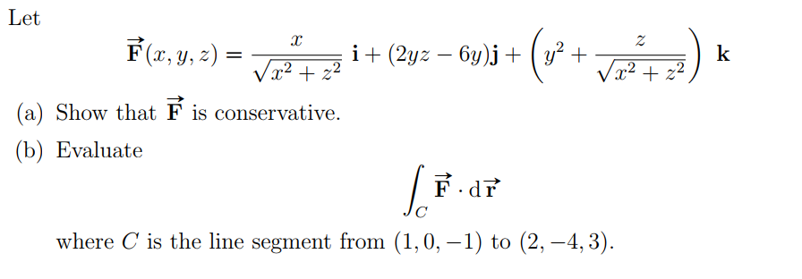 Let
F(7, y, z) =
i+ (2y: – Gy)j + (u* +
y? +
k
Vx2 + z2
x2 + z
(a) Show that F is conservative.
(b) Evaluate
C
where C is the line segment from (1,0, –1) to (2, –4, 3).
