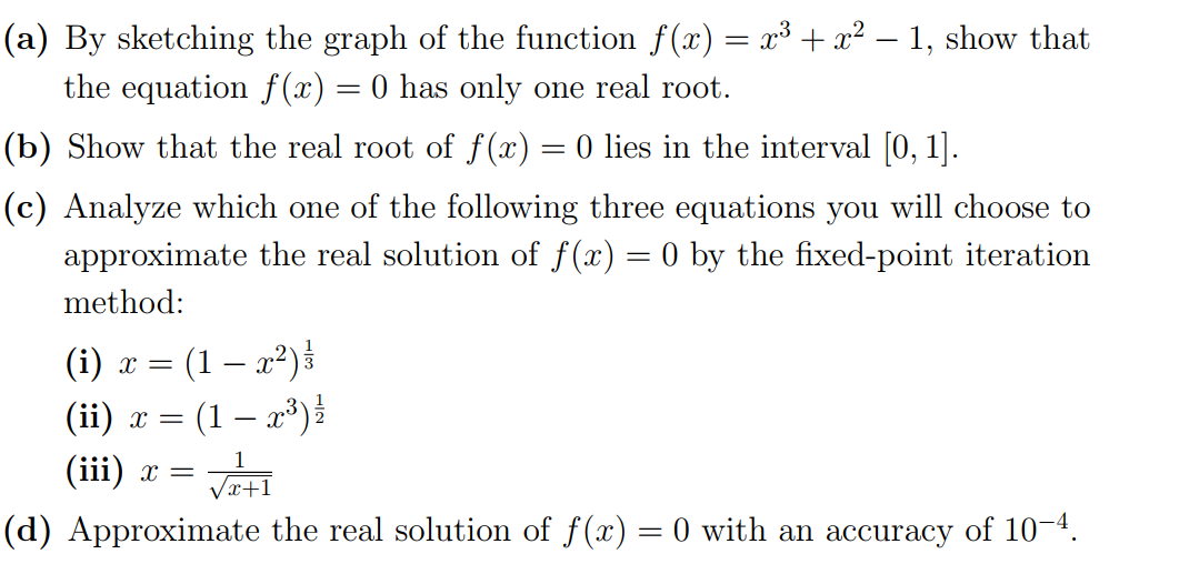 (a) By sketching the graph of the function f(x) = x³ + x² – 1, show that
the equation f(x) = 0 has only one real root.
(b) Show that the real root of f(x) = 0 lies in the interval [0, 1].
(c) Analyze which one of the following three equations you will choose to
approximate the real solution of f(x) = 0 by the fixed-point iteration
method:
(i) x = (1 – x²)³
(1 – x³)
(ii) x =
(iii) x =
(d) Approximate the real solution of f(x) = 0 with an accuracy of 10-4.
