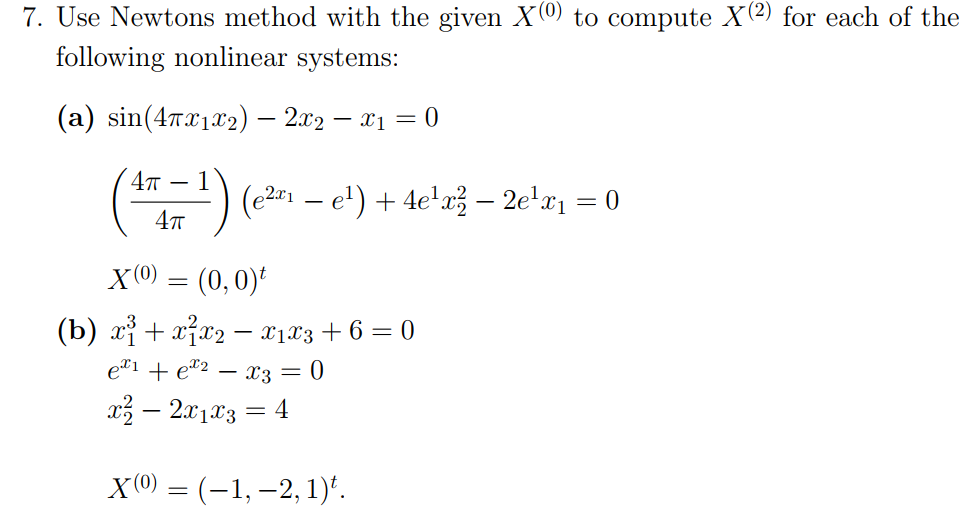 7. Use Newtons method with the given X(0) to compute X(2) for each of the
following nonlinear systems:
(a) sin(47x122) – 2x2 – x1 = 0
4т — 1
() (e2 – e') + 4e'g} – 2e'x1 = 0
X(0) = (0,0)
(b) xị + x7x2 - x1x3 + 6 = 0
e#1 + e"2 – x3 = 0
x3 – 2x103 = 4
X(0) = (-1, –2, 1)*.
