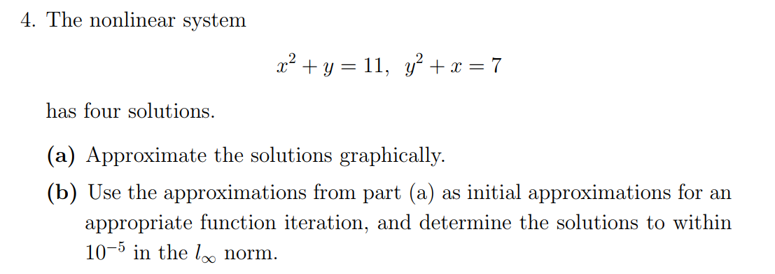 4. The nonlinear system
x² + y = 11, y? +x = 7
has four solutions.
(a) Approximate the solutions graphically.
(b) Use the approximations from part (a) as initial approximations for an
appropriate function iteration, and determine the solutions to within
10-5 in the l norm.
