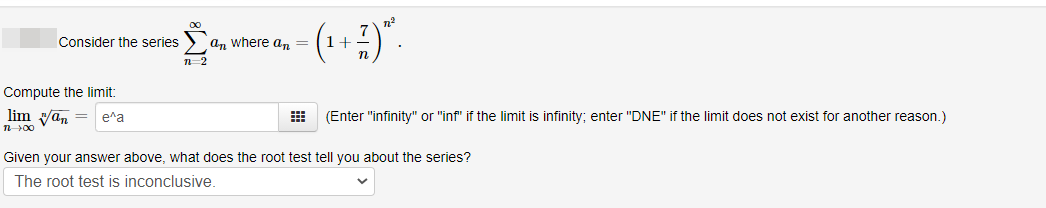 Consider the series
аn where a,n 3
n-2
Compute the limit:
lim van =
e^a
(Enter "infinity" or "inf" if the limit is infinity; enter "DNE" if the limit does not exist for another reason.)
n00
Given your answer above, what does the root test tell you about the series?
The root test is inconclusive.
