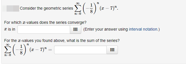 Consider the geometric series
(x – 7)".
For which r-values does the series converge?
æ is in
(Enter your answer using interval notation.)
For the r-values you found above, what is the sum of the series?
(x – 7)" =
n-0
