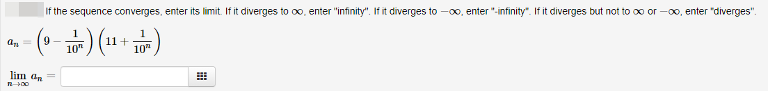 If the sequence converges, enter its limit. If it diverges to oxo, enter "infinity". If it diverges to
-00, enter "-infinity". If it diverges but not to oo or -00, enter "diverges".
9 -
10"
1+
10"
An =
lim an
n00

