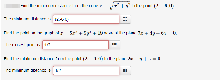 Find the minimum distance from the cone z =
x² + y² to the point (2, –6, 0).
The minimum distance is (2,-6,0)
Find the point on the graph of z = 5x² + 5y² + 19 nearest the plane 7x + 4y+ 6z = 0.
The closest point is 1/2
Find the minimum distance from the point (2, –6, 6) to the plane 2x – y+z = 0.
The minimum distance is 1/2
