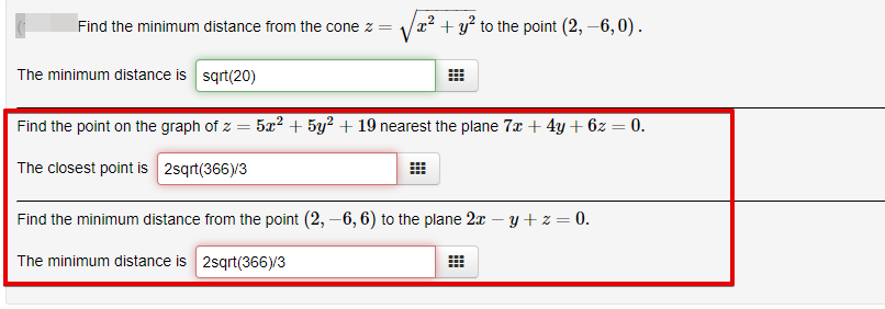 x² + y² to the point (2, –6, 0).
Find the minimum distance from the cone z =
The minimum distance is sqrt(20)
Find the point on the graph of z =
- 5x? + 5y2 + 19 nearest the plane 7x + 4y + 6z = 0.
The closest point is 2sqrt(366)/3
Find the minimum distance from the point (2, –6, 6) to the plane 2x – y+z = 0.
The minimum distance is 2sqrt(366)/3
