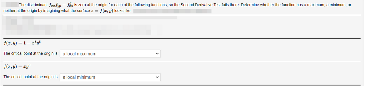 The discriminant frz finu - f, is zero at the origin for each of the following functions, so the Second Derivative Test fails there. Determine whether the function has
maximum, a minimum, or
neither at the origin by imagining what the surface z = f(x, y) loks like.
f(x, y) = 1 – r®y®
The critical point at the origin is:
a local maximum
f(x, y) = xys
The critical point at the origin is:
a local minimum
