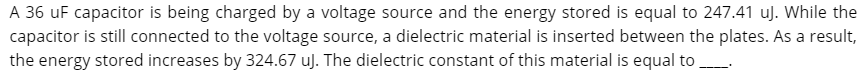 A 36 uF capacitor is being charged by a voltage source and the energy stored is equal to 247.41 uj. While the
capacitor is still connected to the voltage source, a dielectric material is inserted between the plates. As a result,
TI
