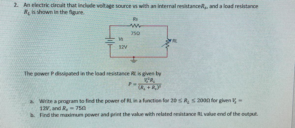 2. An electric circuit that include voltage source vs with an internal resistanceR,, and a load resistance
R is shown in the figure.
Rs
752
Vs
RL
12V
The power P dissipated in the load resistance RL is given by
VR
P =
(R, + R,)²
a. Write a program to find the power of RL in a function for 20 R, < 2000 for given V. =
12V, and R, = 750
b. Find the maximum power and print the value with related resistance RL value end of the output.
