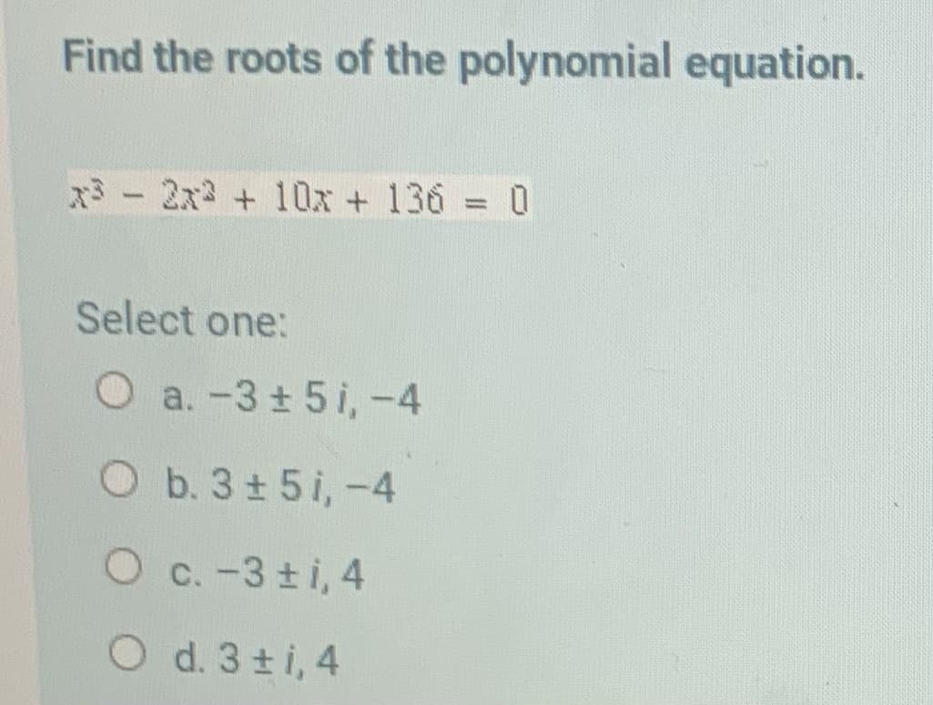 Find the roots of the polynomial equation.
x3 - 2x2 + 10x + 136 = 0
Select one:
O a.-3+5i,-4
O b. 3± 5i,-4
O c. -3 ±i, 4
O d. 3ti, 4
