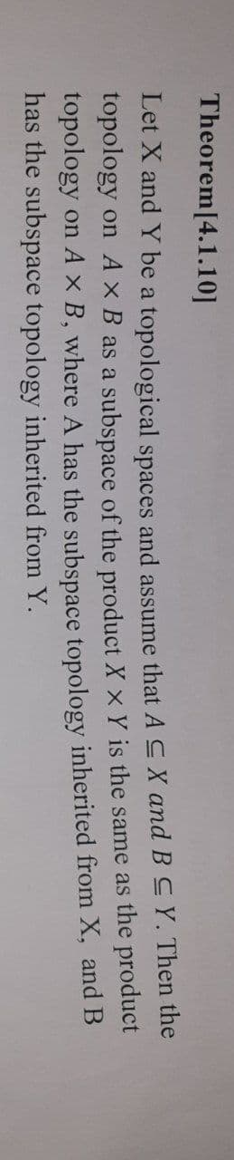 Theorem[4.1.10]
Let X and Y be a topological spaces and assume that A C X and B CY. Then the
topology on A x B as a subspace of the product X x Y is the same as the product
topology on A × B, where A has the subspace topology inherited from X, and B
has the subspace topology inherited from Y.
