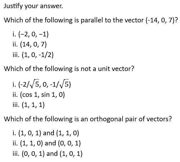 Justify your answer.
Which of the following is parallel to the vector (-14, 0, 7)?
i. (-2, 0, -1)
ii. (14, 0, 7)
iii. (1, 0, -1/2)
Which of the following is not a unit vector?
i. (-2/√5, 0, -1/√5)
ii. (cos 1, sin 1, 0)
iii. (1, 1, 1)
Which of the following is an orthogonal pair of vectors?
i. (1, 0, 1) and (1, 1, 0)
ii. (1, 1, 0) and (0, 0, 1)
iii. (0, 0, 1) and (1, 0, 1)