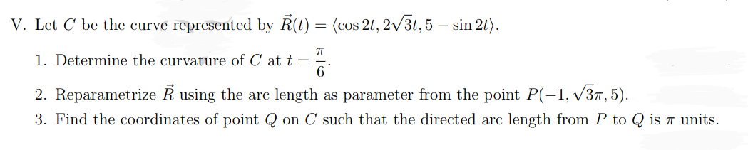 V. Let C be the curve represented by R(t) = (cos 2t, 2√√3t, 5 — sin 2t).
-
π
1. Determine the curvature of C at t =
6
2. Reparametrize R using the arc length as parameter from the point P(-1,√√3, 5).
3. Find the coordinates of point Q on C such that the directed arc length from P to Q is 7 units.