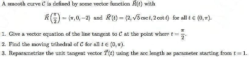 A smooth curve C is defined by some vector function R(t) with
R() = (7,0,-2) and R'(t) = (2, √5 csct, 2 cott) for all t € (0, π).
अ.
2
1. Give a vector equation of the line tangent to C at the point where t
2. Find the moving trihedral of C for all t € (0,7).
3. Reparametrize the unit tangent vector T(t) using the arc length as parameter starting from t = 1.