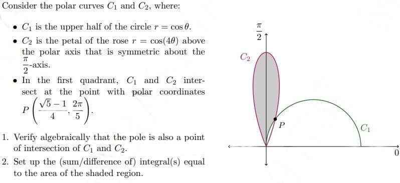 Consider the polar curves C₁ and C2, where:
• C₁ is the upper half of the circle r = cos 0.
• C₂ is the petal of the rose r = cos(40) above
the polar axis that is symmetric about the
2-axis.
π
. In the first quadrant, C₁ and C₂ inter-
sect at the point with polar coordinates
√5-1 2T
P
4
5
1. Verify algebraically that the pole is also a point
of intersection of C₁ and C₂.
2. Set up the (sum/difference of) integral(s) equal
to the area of the shaded region.
C₂
C₁
0