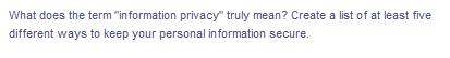 What does the term "information privacy" truly mean? Create a list of at least five
different ways to keep your personal information secure.