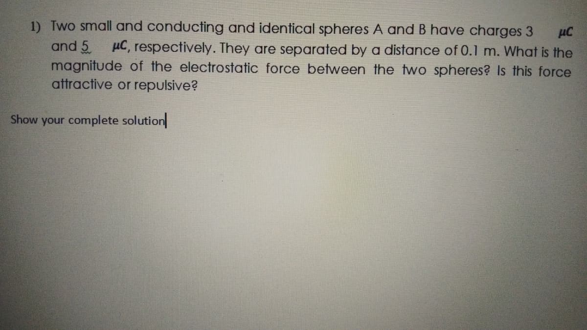 1) Two small and conducting and identical spheres A and B have charges 3
and 5
magnitude of the electrostatic force between the two spheres? Is this force
attractive or repulsive?
µC, respectively. They are separated by a distance of 0.1 m. What is the
Show your complete solution
