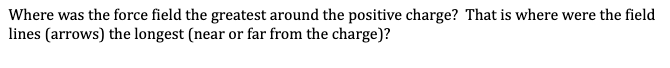 Where was the force field the greatest around the positive charge? That is where were the field
lines (arrows) the longest (near or far from the charge)?
