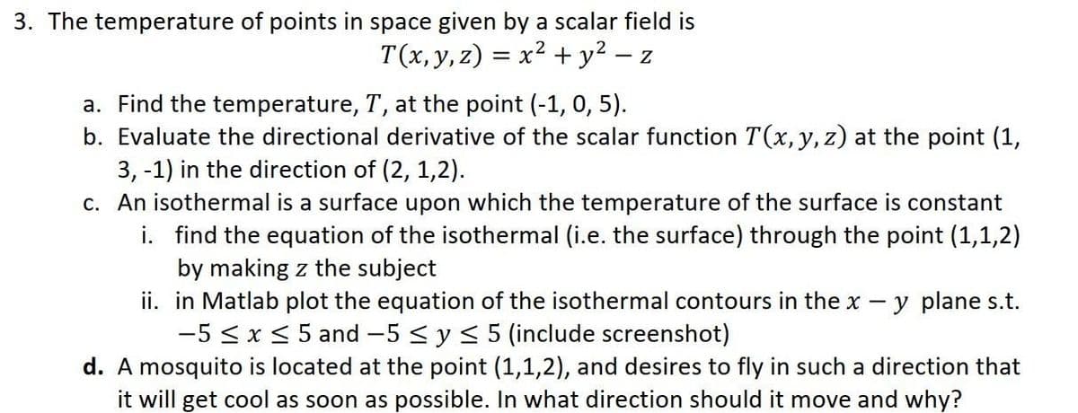 3. The temperature of points in space given by a scalar field is
T(x, y, z) = x² + y² − z
a. Find the temperature, T, at the point (-1, 0, 5).
b. Evaluate the directional derivative of the scalar function T(x, y, z) at the point (1,
3, -1) in the direction of (2, 1,2).
c. An isothermal is a surface upon which the temperature of the surface is constant
i. find the equation of the isothermal (i.e. the surface) through the point (1,1,2)
by making z the subject
ii.
y plane s.t.
in Matlab plot the equation of the isothermal contours in the x
-5 ≤ x ≤ 5 and -5 ≤ y ≤ 5 (include screenshot)
d. A mosquito is located at the point (1,1,2), and desires to fly in such a direction that
it will get cool as soon as possible. In what direction should it move and why?
