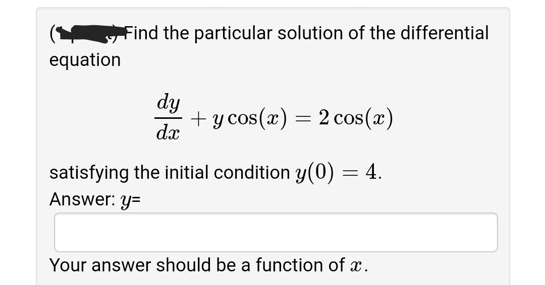 Find the particular solution of the differential
equation
dy
+ y cos(x) = 2 cos(x)
dx
satisfying the initial condition y(0) = 4.
Answer: y=
Your answer should be a function of x.
