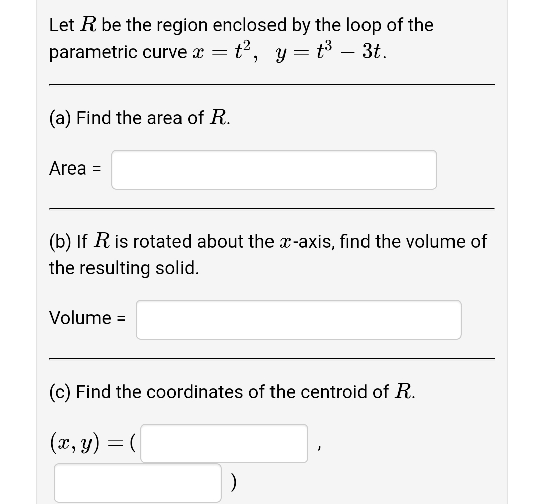 Let R be the region enclosed by the loop of the
t2, y =
parametric curve x =
t3 – 3t.
-
(a) Find the area of R.
Area =
%3D
(b) If R is rotated about the x-axis, find the volume of
the resulting solid.
Volume =
(c) Find the coordinates of the centroid of R.
(x, y) = (
