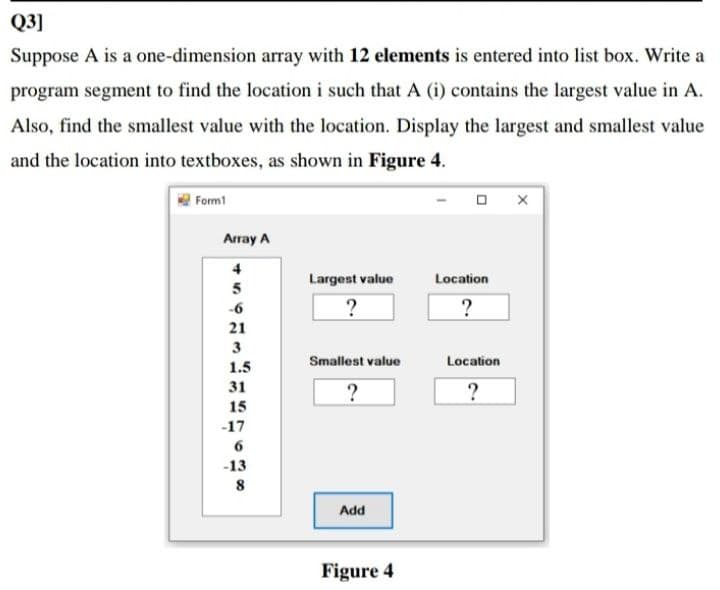 Q3]
Suppose A is a one-dimension array with 12 elements is entered into list box. Write a
program segment to find the location i such that A (i) contains the largest value in A.
Also, find the smallest value with the location. Display the largest and smallest value
and the location into textboxes, as shown in Figure 4.
Form1
Array A
4
Largest value
Location
5
?
?
-6
21
3
Smallest value
Location
1.5
31
?
15
-17
6
-13
Add
Figure 4

