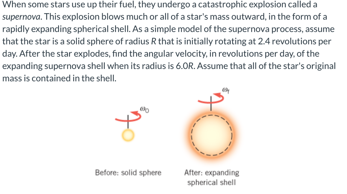 When some stars use up their fuel, they undergo a catastrophic explosion called a
supernova. This explosion blows much or all of a star's mass outward, in the form of a
rapidly expanding spherical shell. As a simple model of the supernova process, assume
that the star is a solid sphere of radius R that is initially rotating at 2.4 revolutions per
day. After the star explodes, find the angular velocity, in revolutions per day, of the
expanding supernova shell when its radius is 6.0R. Assume that all of the star's original
mass is contained in the shelI.
Before: solid sphere
After: expanding
spherical shell

