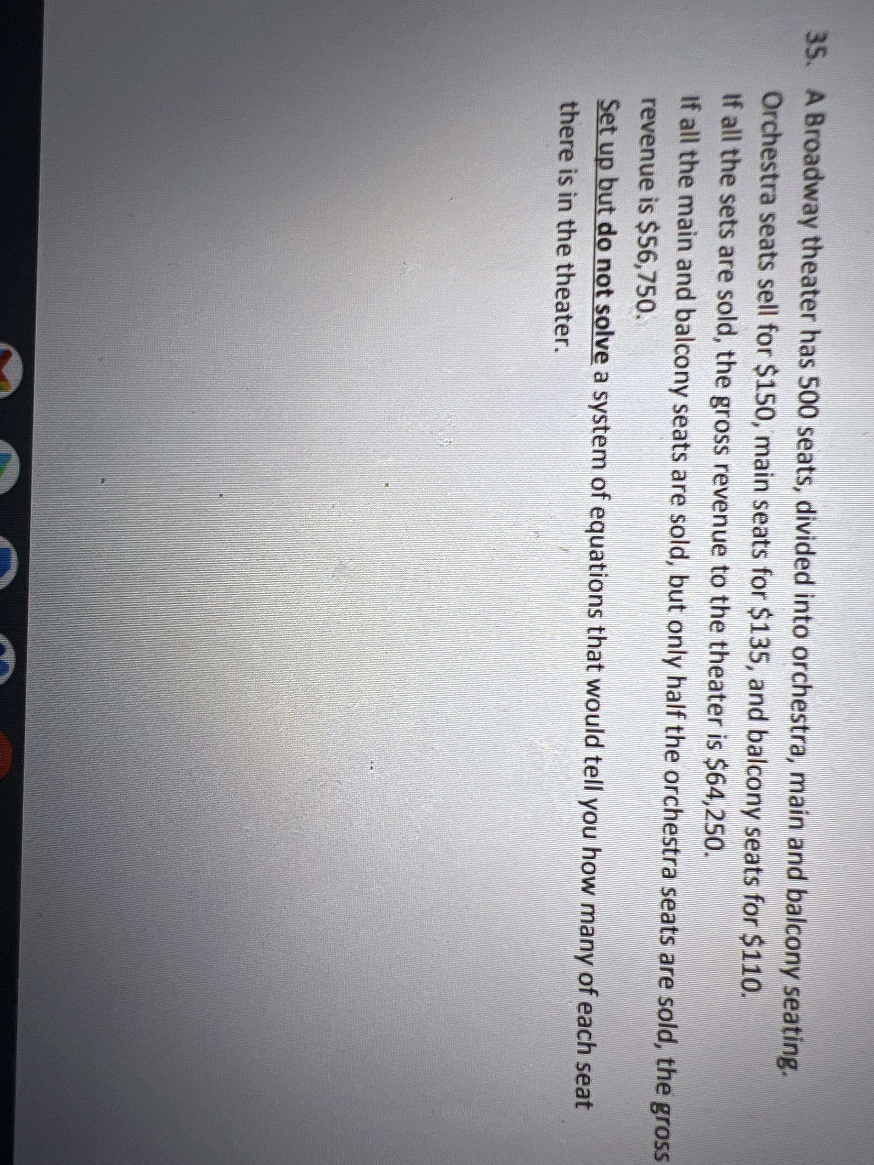 35. A Broadway theater has 500 seats, divided into orchestra, main and balcony seating.
Orchestra seats sell for $150, main seats for $135, and balcony seats for $110.
If all the sets are sold, the gross revenue to the theater is $64,250.
If all the main and balcony seats are sold, but only half the orchestra seats are sold, the gross
revenue is $56,750.
Set up but do not solve a system of equations that would tell you how many of each seat
there is in the theater.
