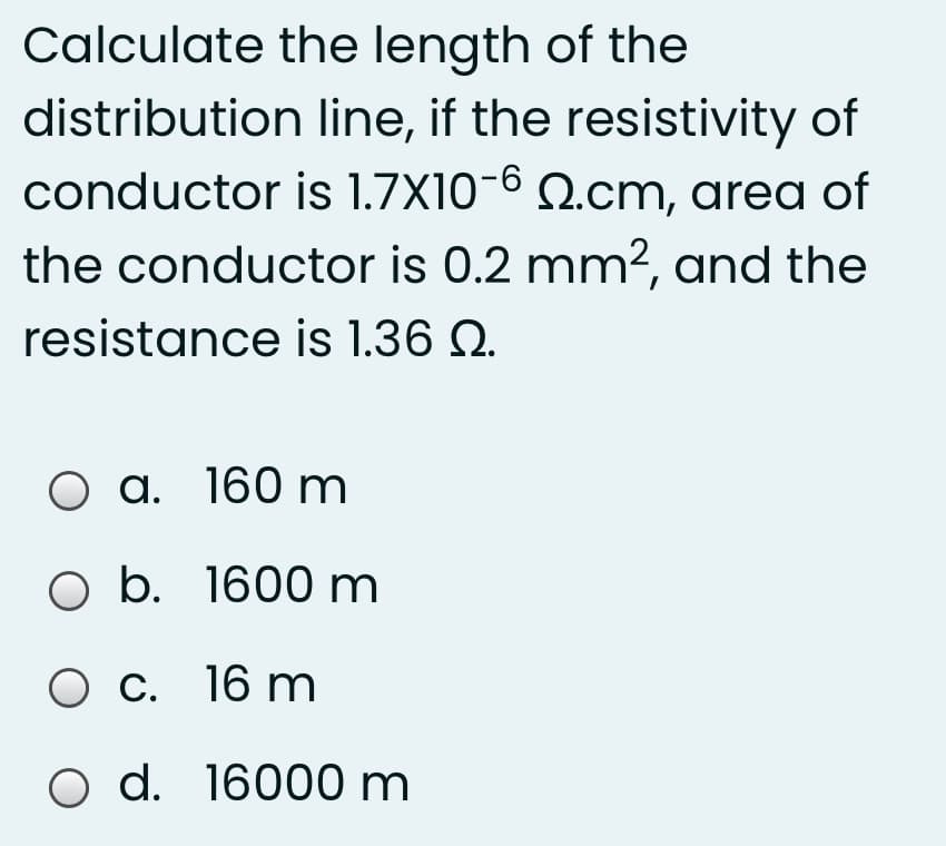 Calculate the length of the
distribution line, if the resistivity of
conductor is 1.7X10-6 Q.cm, area of
the conductor is 0.2 mm?, and the
resistance is 1.36 Q.
O a. 160 m
O b. 1600 m
O c. 16 m
O d. 16000 m
