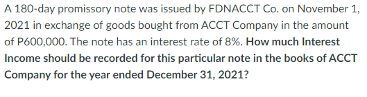 A 180-day promissory note was issued by FDNACCT Co. on November 1,
2021 in exchange of goods bought from ACCT Company in the amount
of P600,000. The note has an interest rate of 8%. How much Interest
Income should be recorded for this particular note in the books of ACCT
Company for the year ended December 31, 2021?