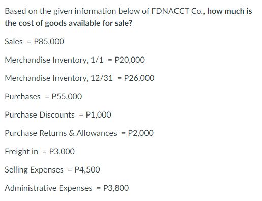 Based on the given information below of FDNACCT Co., how much is
the cost of goods available for sale?
Sales = P85,000
Merchandise Inventory, 1/1 = P20,000
Merchandise Inventory, 12/31 = P26,000
Purchases = P55,000
Purchase Discounts = P1,000
Purchase Returns & Allowances = P2,000
Freight in = P3,000
Selling Expenses = P4,500
Administrative Expenses = P3,800