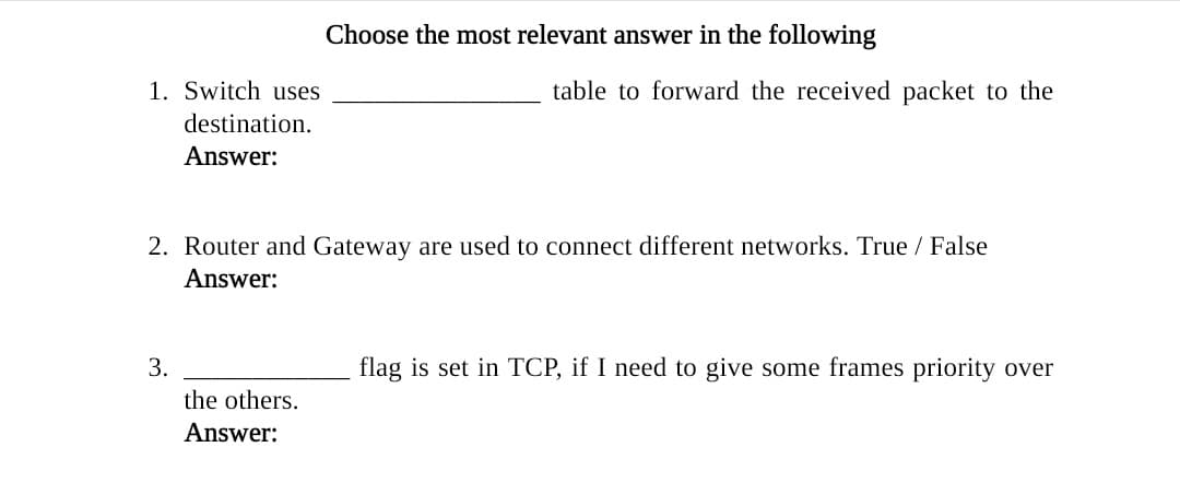1. Switch uses
table to forward the received packet to the
destination.
Answer:
2. Router and Gateway are used to connect different networks. True / False
Answer:
3.
flag is set in TCP, if I need to give some frames priority over
the others.
Answer:

