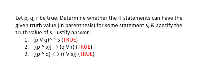 Let p, q, r be true. Determine whether the ff statements can have the
given truth value (in parenthesis) for some statement s, & specify the
truth value of s. Justify answer.
1. (p V q)^ ~ s (TRUE)
2. [(p ^ s)] → (q V r) (TRUE)
3. [(p ^ q) > (r V s)] (TRUE)
