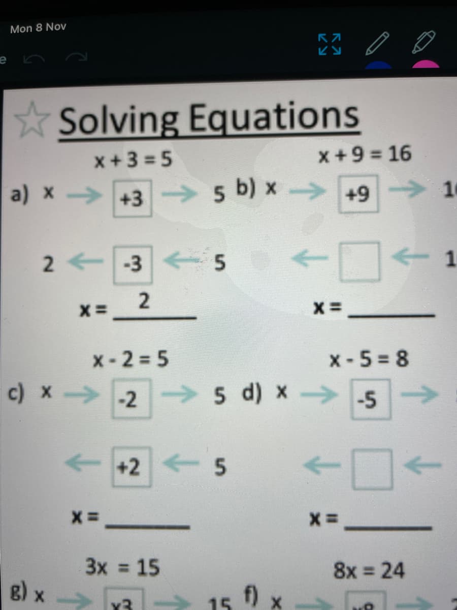 Mon 8 Nov
Solving Equations
x+3 = 5
x+9 = 16
a) x +3 5 b) x → +9 16
2 +-3 5
X-2 = 5
x - 5 = 8
c) x -2 5 d) x -5>
D-
+2 5
->
3x = 15
8x = 24
%3D
g) x
f) x
x3
15
