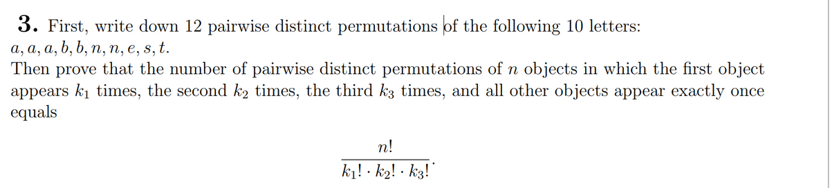 3. First, write down 12 pairwise distinct permutations of the following 10 letters:
a, a, a, b, b, n, n, e, s, t.
Then prove that the number of pairwise distinct permutations of n objects in which the first object
appears k₁ times, the second k₂ times, the third k3 times, and all other objects appear exactly once
equals
n!
k₁! · k2! · k3!`