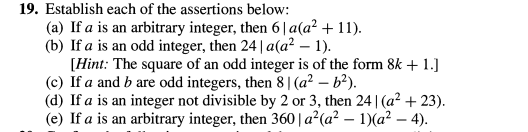 19. Establish each of the assertions below:
(a) If a is an arbitrary integer, then 6|a(a² + 11).
(b) If a is an odd integer, then 24 | a(a² – 1).
-
[Hint: The square of an odd integer is of the form 8k + 1.]
(c) If a and b are odd integers, then 8|(a² – b²).
(d) If a is an integer not divisible by 2 or 3, then 24 | (a² + 23).
(e) If a is an arbitrary integer, then 360 | a² (a² – 1)(a² – 4).