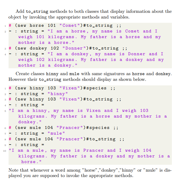 Add to_string methods to both classes that display information about the
object by invoking the appropriate methods and variables.
# (new horse 101 "Comet ") #to_string ;;
1
2
string = "I am a horse, my name is Comet and I
4
# (new donkey 102 "Donner") #to_string ;;
-: string = "I am a donkey, my name is Donner and I
weigh 102 kilograms. My father is a donkey and my
mother is a donkey."
weigh 101 kilograms. My father is a horse and my
mother is a horse."
Create classes hinny and mule with same signatures as horse and donkey.
However their to_string methods should display as shown below.
1 # (new hinny 103 "Vixen") #species ;;
2
-
: string "hinny"
3
# (new hinny 103 "Vixen") #to_string ;;
-
4 -: string
5 "I am a hinny, my name is Vixen and I weigh 103
kilograms. My father is a horse and my mother is a
donkey. "
6 # (new mule 104 "Prancer") #species ;;
= "mule"
=
: string
8 # (new mule 104 "Prancer") #to_string ;;
9 -
string =
10 "I am a mule, my name is Prancer and I weigh 104
kilograms. My father is a donkey and my mother is a
horse. "
Note that whenever a word among "horse","donkey","hinny" or "mule" is dis-
played you are supposed to invoke the appropriate methods.