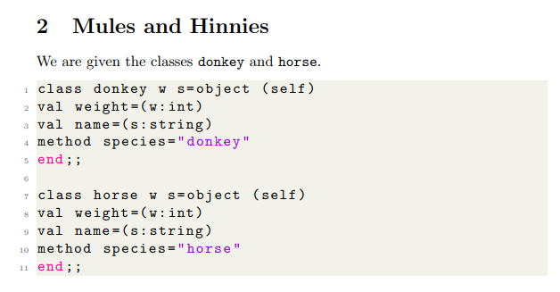 2 Mules and Hinnies
We are given the classes donkey and horse.
1 class donkey w s=object (self)
2 val weight =(w:int)
3 val name = (s: string)
4 method species="donkey"
s end; ;
6
7 class horse w s=object (self)
8 val weight =(w:int)
9 val name = (s:string)
10 method species="horse"
11 end; ;