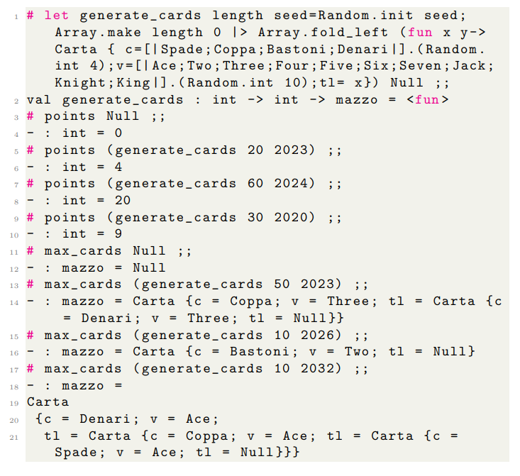 1 # let generate_cards length seed=Random. init seed;
Array. make length 0 |> Array.fold_left (fun x y->
Carta { c = [] Spade; Coppa; Bastoni; Denari|]. (Random.
int 4); v= [] Ace; Two; Three; Four; Five; Six; Seven; Jack;
Knight; King |]. (Random.int 10); tl= x}) Null ;;
2 val generate_cards : int -> int -> mazzo = <fun>
3 # points Null ;;
4 - int = 0
5 # points (generate_cards 20 2023) ;;
6 - int = 4
#points
(generate_cards
60 2024) ;;
8 int = 20
9 # points (generate_cards 30 2020) ;;
10 - int = 9
11 # max_cards Null ; ;
7
-
12
13 # max_cards
14
21
-
: mazzo = Null
-
(generate_cards 50 2023) ;;
: mazzo = Carta {c =
= Denari; v = Three; t1 = Null}}
15 # max_cards (generate_cards 10 2026) ;;
16
: mazzo
= Carta {c Bastoni; v = Two; tl = Null}
17 # max_cards (generate_cards 10 2032) ;;
18
19 Carta
20
{c
= Denari; v = Ace;
tl = Carta {c =
Spade; v
: mazzo =
Coppa; v = Three; tl
=
Coppa; v = Ace; tl
= Ace; tl = Null}}}
= Carta {c
=
Carta {c =
