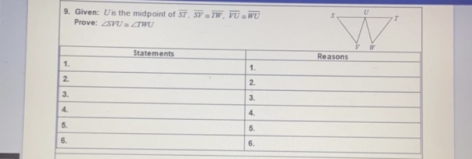 9. Given: Uis the midpoint of ST, SV TW, VU = WU
Prove: ZSVUa ZTWU
Statements
Reasons
1.
1.
2.
2.
3.
3.
4.
4.
5.
5.
6.
6.
