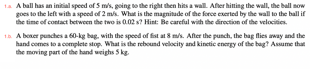 1.a. A ball has an initial speed of 5 m/s, going to the right then hits a wall. After hitting the wall, the ball now
goes to the left with a speed of 2 m/s. What is the magnitude of the force exerted by the wall to the ball if
the time of contact between the two is 0.02 s? Hint: Be careful with the direction of the velocities.
1.b. A boxer punches a 60-kg bag, with the speed of fist at 8 m/s. After the punch, the bag flies away and the
hand comes to a complete stop. What is the rebound velocity and kinetic energy of the bag? Assume that
the moving part of the hand weighs 5 kg.
