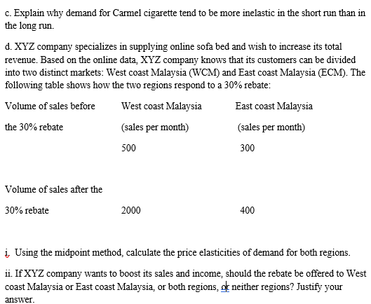 c. Explain why demand for Carmel cigarette tend to be more inelastic in the short run than in
the long run.
d. XYZ company specializes in supplying online sofa bed and wish to increase its total
revenue. Based on the online data, XYZ company knows that its customers can be divided
into two distinct markets: West coast Malaysia (WCM) and East coast Malaysia (ECM). The
following table shows how the two regions respond to a 30% rebate:
Volume of sales before
West coast Malaysia
East coast Malaysia
the 30% rebate
(sales per month)
(sales per month)
500
300
Volume of sales after the
30% rebate
2000
400
į Using the midpoint method, calculate the price elasticities of demand for both regions.
ii. If XYZ company wants to boost its sales and income, should the rebate be offered to West
coast Malaysia or East coast Malaysia, or both regions, or neither regions? Justify your
answer.
