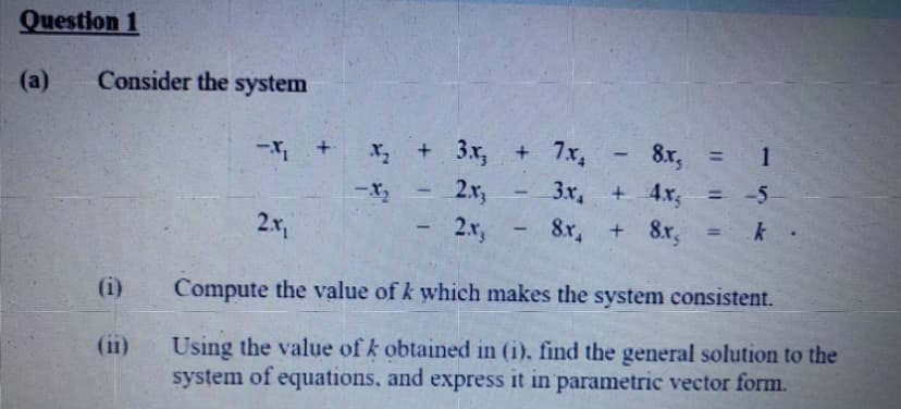 Question 1
(a)
Consider the system
+ 3x, + 7x,
8x, = 1
%3D
3x,
+ 4x,
-5
2x,
2x,
-X2
%3!
2.x,
8x,
8r,
(i)
Compute the value of k which makes the system consistent.
Using the value of k obtained in (i), find the general solution to the
system of equations, and express it in parametric vector form.
(ii)
