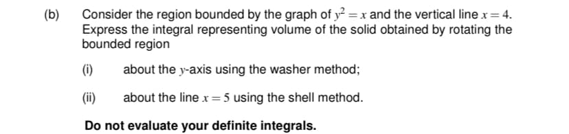 Consider the region bounded by the graph of y? = x and the vertical line x=4.
Express the integral representing volume of the solid obtained by rotating the
bounded region
(b)
(i)
about the y-axis using the washer method;
(ii)
about the line x=5 using the shell method.
Do not evaluate your definite integrals.
