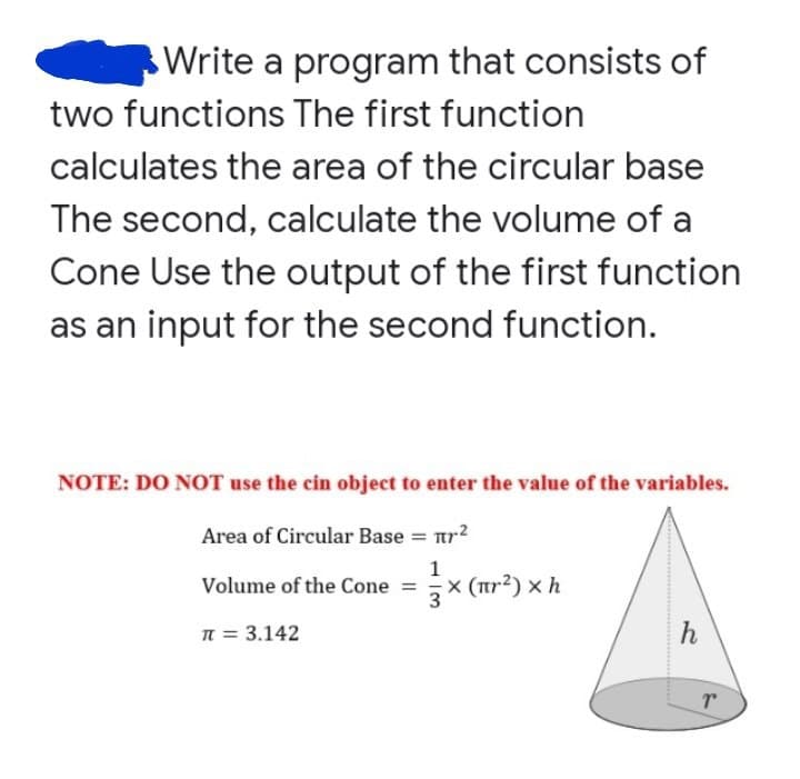 Write a program that consists of
two functions The first function
calculates the area of the circular base
The second, calculate the volume of a
Cone Use the output of the first function
as an input for the second function.
NOTE: DO NOT use the cin object to enter the value of the variables.
Area of Circular Base = r²
1
Volume of the Cone =
× (πr²) xh
π = 3.142
h
T