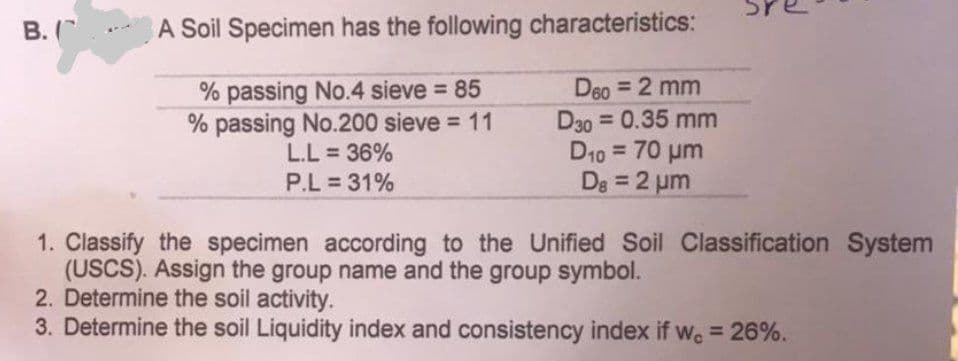 U
B. (
A Soil Specimen has the following characteristics:
% passing No.4 sieve = 85
% passing No.200 sieve = 11
D60 = 2 mm
D30 = 0.35 mm
D₁0 = 70 μm
L.L = 36%
P.L = 31%
D8 = 2 µm
1. Classify the specimen according to the Unified Soil Classification System
(USCS). Assign the group name and the group symbol.
2. Determine the soil activity.
3. Determine the soil Liquidity index and consistency index if we = 26%.