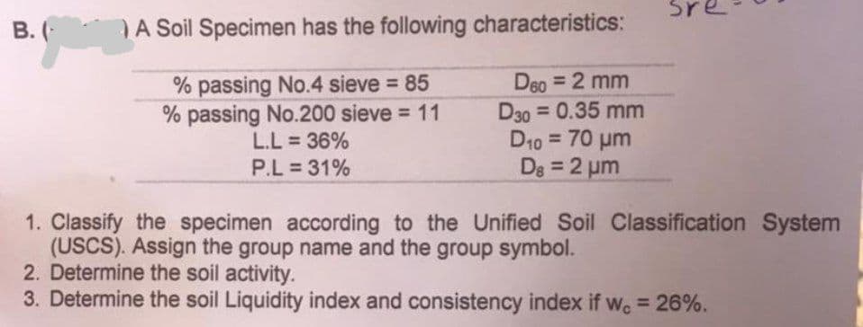 Sr
B. (
A Soil Specimen has the following characteristics:
% passing No.4 sieve = 85
% passing No.200 sieve = 11
D60 = 2 mm
D30=0.35 mm
D₁0 = 70 μm
D8=2 μm
L.L = 36%
P.L = 31%
1. Classify the specimen according to the Unified Soil Classification System
(USCS). Assign the group name and the group symbol.
2. Determine the soil activity.
3. Determine the soil Liquidity index and consistency index if wc = 26%.