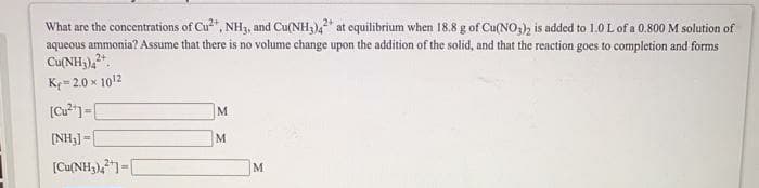 What are the concentrations of Cu", NH3, and Cu(NH3),* at equilibrium when 18.8 g of Cu(NO3), is added to 1.0 L of a 0.800 M solution of
aqueous ammonia? Assume that there is no volume change upon the addition of the solid, and that the reaction goes to completion and forms
Cu(NH3),.
K= 2.0 x 1012
M.
[NH3] =|
M.
(Cu(NH3),1=[
M
