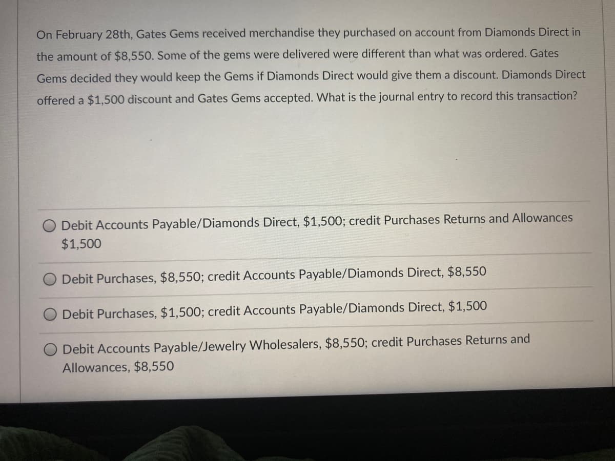 On February 28th, Gates Gems received merchandise they purchased on account from Diamonds Direct in
the amount of $8,550. Some of the gems were delivered were different than what was ordered. Gates
Gems decided they would keep the Gems if Diamonds Direct would give them a discount. Diamonds Direct
offered a $1,500 discount and Gates Gems accepted. What is the journal entry to record this transaction?
Debit Accounts Payable/Diamonds Direct, $1,500; credit Purchases Returns and Allowances
$1,500
Debit Purchases, $8,550; credit Accounts Payable/Diamonds Direct, $8,550
Debit Purchases, $1,500; credit Accounts Payable/Diamonds Direct, $1,500
Debit Accounts Payable/Jewelry Wholesalers, $8,550; credit Purchases Returns and
Allowances, $8,550
