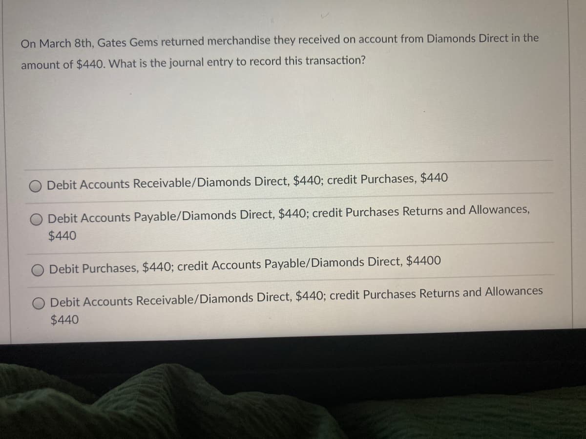 On March 8th, Gates Gems returned merchandise they received on account from Diamonds Direct in the
amount of $440. What is the journal entry to record this transaction?
Debit Accounts Receivable/Diamonds Direct, $440; credit Purchases, $440
Debit Accounts Payable/Diamonds Direct, $440; credit Purchases Returns and Allowances,
$440
Debit Purchases, $440; credit Accounts Payable/Diamonds Direct, $4400
Debit Accounts Receivable/Diamonds Direct, $440; credit Purchases Returns and Allowances
$440
