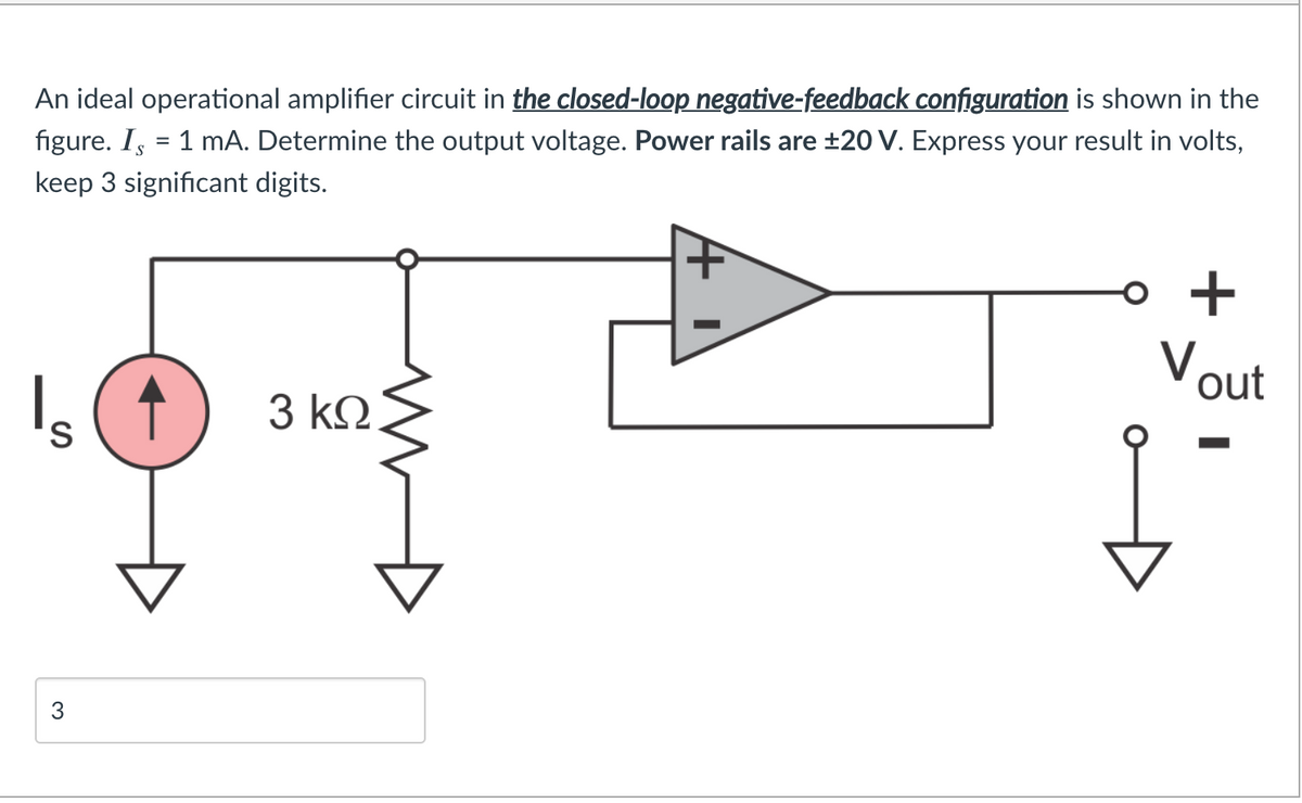 An ideal operational amplifier circuit in the closed-loop negative-feedback configuration is shown in the
figure. I, = 1 mA. Determine the output voltage. Power rails are ±20 V. Express your result in volts,
keep 3 significant digits.
o +
Vout
3 ΚΩ
